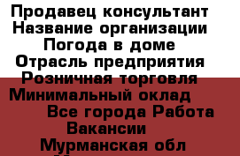 Продавец-консультант › Название организации ­ Погода в доме › Отрасль предприятия ­ Розничная торговля › Минимальный оклад ­ 60 000 - Все города Работа » Вакансии   . Мурманская обл.,Мончегорск г.